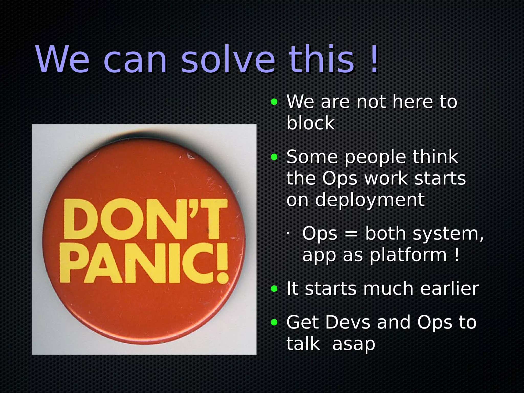 We can solve this !
            ●   We are not here to
                block
            ●   Some people think
                the Ops work starts
                on deployment
                •   Ops = both system,
                    app as platform !
            ●   It starts much earlier
            ●   Get Devs and Ops to
                talk asap
 