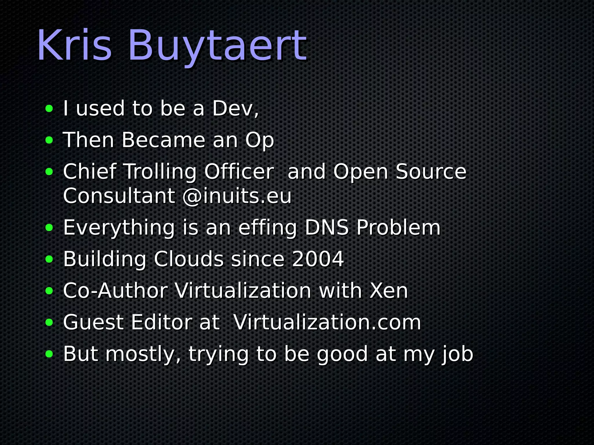 Kris Buytaert
●   I used to be a Dev,
●   Then Became an Op
●   Chief Trolling Officer and Open Source
    Consultant @inuits.eu
●   Everything is an effing DNS Problem
●   Building Clouds since 2004
●   Co-Author Virtualization with Xen
●   Guest Editor at Virtualization.com
●   But mostly, trying to be good at my job
 