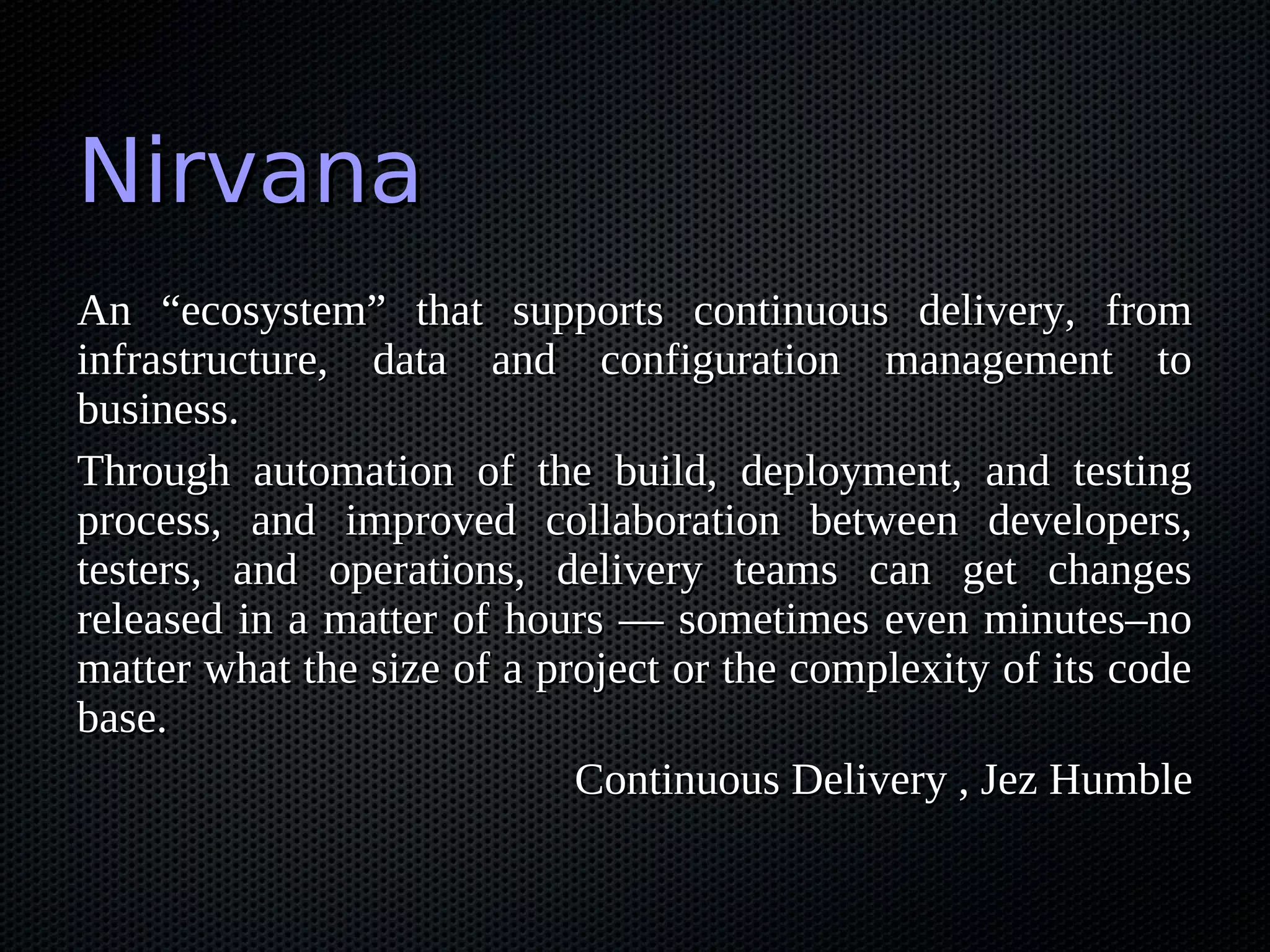 Nirvana
An “ecosystem” that supports continuous delivery, from
infrastructure, data and configuration management to
business.
Through automation of the build, deployment, and testing
process, and improved collaboration between developers,
testers, and operations, delivery teams can get changes
released in a matter of hours — sometimes even minutes–no
matter what the size of a project or the complexity of its code
base.
                            Continuous Delivery , Jez Humble
 
