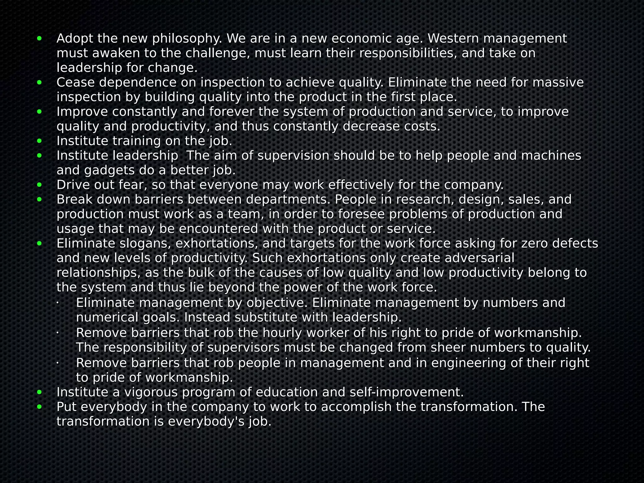 ●   Adopt the new philosophy. We are in a new economic age. Western management
    must awaken to the challenge, must learn their responsibilities, and take on
    leadership for change.
●   Cease dependence on inspection to achieve quality. Eliminate the need for massive
    inspection by building quality into the product in the first place.
●   Improve constantly and forever the system of production and service, to improve
    quality and productivity, and thus constantly decrease costs.
●   Institute training on the job.
●   Institute leadership The aim of supervision should be to help people and machines
    and gadgets do a better job.
●   Drive out fear, so that everyone may work effectively for the company.
●   Break down barriers between departments. People in research, design, sales, and
    production must work as a team, in order to foresee problems of production and
    usage that may be encountered with the product or service.
●   Eliminate slogans, exhortations, and targets for the work force asking for zero defects
    and new levels of productivity. Such exhortations only create adversarial
    relationships, as the bulk of the causes of low quality and low productivity belong to
    the system and thus lie beyond the power of the work force.
    •  Eliminate management by objective. Eliminate management by numbers and
       numerical goals. Instead substitute with leadership.
    •  Remove barriers that rob the hourly worker of his right to pride of workmanship.
       The responsibility of supervisors must be changed from sheer numbers to quality.
    •  Remove barriers that rob people in management and in engineering of their right
       to pride of workmanship.
●   Institute a vigorous program of education and self-improvement.
●   Put everybody in the company to work to accomplish the transformation. The
    transformation is everybody's job.
 