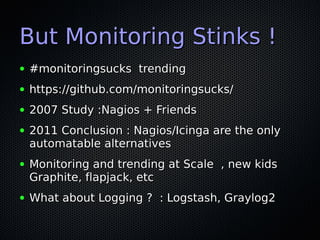 But Monitoring Stinks !
●   #monitoringsucks trending
●   https://github.com/monitoringsucks/
●   2007 Study :Nagios + Friends
●   2011 Conclusion : Nagios/Icinga are the only
    automatable alternatives
●   Monitoring and trending at Scale , new kids
    Graphite, flapjack, etc
●   What about Logging ? : Logstash, Graylog2
 