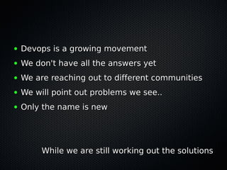 ●   Devops is a growing movement
●   We don't have all the answers yet
●   We are reaching out to different communities
●   We will point out problems we see..
●   Only the name is new




         While we are still working out the solutions
 