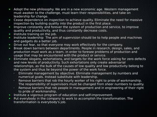 ●   Adopt the new philosophy. We are in a new economic age. Western management
    must awaken to the challenge, must learn their responsibilities, and take on
    leadership for change.
●   Cease dependence on inspection to achieve quality. Eliminate the need for massive
    inspection by building quality into the product in the first place.
●   Improve constantly and forever the system of production and service, to improve
    quality and productivity, and thus constantly decrease costs.
●   Institute training on the job.
●   Institute leadership The aim of supervision should be to help people and machines
    and gadgets do a better job.
●   Drive out fear, so that everyone may work effectively for the company.
●   Break down barriers between departments. People in research, design, sales, and
    production must work as a team, in order to foresee problems of production and
    usage that may be encountered with the product or service.
●   Eliminate slogans, exhortations, and targets for the work force asking for zero defects
    and new levels of productivity. Such exhortations only create adversarial
    relationships, as the bulk of the causes of low quality and low productivity belong to
    the system and thus lie beyond the power of the work force.
    •  Eliminate management by objective. Eliminate management by numbers and
       numerical goals. Instead substitute with leadership.
    •  Remove barriers that rob the hourly worker of his right to pride of workmanship.
       The responsibility of supervisors must be changed from sheer numbers to quality.
    •  Remove barriers that rob people in management and in engineering of their right
       to pride of workmanship.
●   Institute a vigorous program of education and self-improvement.
●   Put everybody in the company to work to accomplish the transformation. The
    transformation is everybody's job.
 
