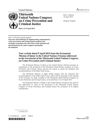 United Nations A/CONF.222/16
Thirteenth
United Nations Congress
on Crime Prevention and
Criminal Justice
Doha, 12-19 April 2015
Distr.: General
10 April 2015
Original: English
V.15-02268 (E) 110415 130415
*1502268*
Item 3 of the provisional agenda*
Successes and challenges in implementing comprehensive
crime prevention and criminal justice policies and
strategies to promote the rule of law at the national and
international levels, and to support sustainable
development
Note verbale dated 9 April 2015 from the Permanent
Mission of Qatar to the United Nations (Vienna) addressed
to the Secretariat of the Thirteenth United Nations Congress
on Crime Prevention and Criminal Justice
The Permanent Mission of Qatar to the United Nations (Vienna) presents its
compliments to the Secretariat of the Thirteenth United Nations Congress on Crime
Prevention and Criminal Justice and has the honour to attach the statement and
recommendations of the Doha Youth Forum.
The Permanent Mission of Qatar kindly requests that the statement and
recommendations of the Doha Youth Forum, which will be presented at the opening
of the Congress, be made available to the Thirteenth United Nations Congress on
Crime Prevention and Criminal Justice, to be held from 12 to 19 April 2015.
The Permanent Mission of Qatar to the United Nations (Vienna) avails itself of
this opportunity to renew to the Secretariat of the Thirteenth United Nations
Congress on Crime Prevention and Criminal Justice the assurances of its highest
consideration.
__________________
*
A/CONF.222/1.
 