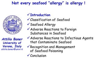 Attilio Boner
University of
Verona, Italy
attilio.boner@univr.it
Introduction
Classification of Seafood
Seafood Allergy
Adverse Reactions to Foreign
Substances in Seafood
Adverse Reactions to Infectious Agents
that Contaminate Seafood
Recognition and Management
of Seafood Poisoning
Conclusion
Not every seafood “allergy” is allergy !
 