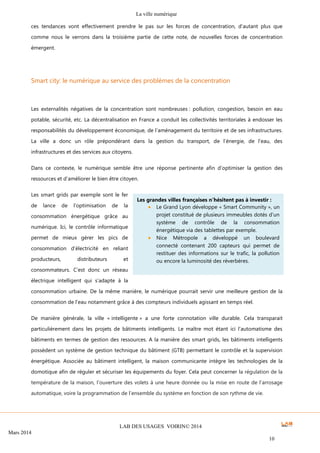 La ville numérique
LAB DES USAGES VOIRIN© 2014
Mars 2014
10
ces tendances vont effectivement prendre le pas sur les forces de concentration, d’autant plus que
comme nous le verrons dans la troisième partie de cette note, de nouvelles forces de concentration
émergent.
Smart city: le numérique au service des problèmes de la concentration
Les externalités négatives de la concentration sont nombreuses : pollution, congestion, besoin en eau
potable, sécurité, etc. La décentralisation en France a conduit les collectivités territoriales à endosser les
responsabilités du développement économique, de l’aménagement du territoire et de ses infrastructures.
La ville a donc un rôle prépondérant dans la gestion du transport, de l’énergie, de l’eau, des
infrastructures et des services aux citoyens.
Dans ce contexte, le numérique semble être une réponse pertinente afin d’optimiser la gestion des
ressources et d’améliorer le bien être citoyen.
Les smart grids par exemple sont le fer
de lance de l’optimisation de la
consommation énergétique grâce au
numérique. Ici, le contrôle informatique
permet de mieux gérer les pics de
consommation d’électricité en reliant
producteurs, distributeurs et
consommateurs. C’est donc un réseau
électrique intelligent qui s’adapte à la
consommation urbaine. De la même manière, le numérique pourrait servir une meilleure gestion de la
consommation de l’eau notamment grâce à des compteurs individuels agissant en temps réel.
De manière générale, la ville « intelligente » a une forte connotation ville durable. Cela transparait
particulièrement dans les projets de bâtiments intelligents. Le maître mot étant ici l’automatisme des
bâtiments en termes de gestion des ressources. A la manière des smart grids, les bâtiments intelligents
possèdent un système de gestion technique du bâtiment (GTB) permettant le contrôle et la supervision
énergétique. Associée au bâtiment intelligent, la maison communicante intègre les technologies de la
domotique afin de réguler et sécuriser les équipements du foyer. Cela peut concerner la régulation de la
température de la maison, l’ouverture des volets à une heure donnée ou la mise en route de l’arrosage
automatique, voire la programmation de l’ensemble du système en fonction de son rythme de vie.
Les grandes villes françaises n’hésitent pas à investir :
Le Grand Lyon développe « Smart Community », un
projet constitué de plusieurs immeubles dotés d’un
système de contrôle de la consommation
énergétique via des tablettes par exemple.
Nice Métropole a développé un boulevard
connecté contenant 200 capteurs qui permet de
restituer des informations sur le trafic, la pollution
ou encore la luminosité des réverbères.
 