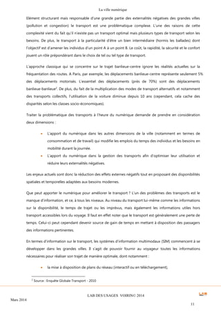 La ville numérique
LAB DES USAGES VOIRIN© 2014
Mars 2014
11
Elément structurant mais responsable d’une grande partie des externalités négatives des grandes villes
(pollution et congestion) le transport est une problématique complexe. L’une des raisons de cette
complexité vient du fait qu’il n’existe pas un transport optimal mais plusieurs types de transport selon les
besoins. De plus, le transport à la particularité d’être un bien intermédiaire (hormis les ballades) dont
l’objectif est d’amener les individus d’un point A à un point B. Le coût, la rapidité, la sécurité et le confort
jouent un rôle prépondérant dans le choix de tel ou tel type de transport.
L’approche classique qui se concentre sur le trajet banlieue-centre ignore les réalités actuelles sur la
fréquentation des routes. A Paris, par exemple, les déplacements banlieue-centre représente seulement 5%
des déplacements motorisés. L’essentiel des déplacements (près de 70%) sont des déplacements
banlieue-banlieue2
. De plus, du fait de la multiplication des modes de transport alternatifs et notamment
des transports collectifs, l’utilisation de la voiture diminue depuis 10 ans (cependant, cela cache des
disparités selon les classes socio-économiques).
Traiter la problématique des transports à l’heure du numérique demande de prendre en considération
deux dimensions :
 L’apport du numérique dans les autres dimensions de la ville (notamment en termes de
consommation et de travail) qui modifie les emplois du temps des individus et les besoins en
mobilité durant la journée.
 L’apport du numérique dans la gestion des transports afin d’optimiser leur utilisation et
réduire leurs externalités négatives.
Les enjeux actuels sont donc la réduction des effets externes négatifs tout en proposant des disponibilités
spatiales et temporelles adaptées aux besoins modernes.
Que peut apporter le numérique pour améliorer le transport ? L’un des problèmes des transports est le
manque d’information, et ce, à tous les niveaux. Au niveau du transport lui-même comme les informations
sur la disponibilité, le temps de trajet ou les imprévus, mais également les informations utiles hors
transport accessibles lors du voyage. Il faut en effet noter que le transport est généralement une perte de
temps. Celui-ci peut cependant devenir source de gain de temps en mettant à disposition des passagers
des informations pertinentes.
En termes d’information sur le transport, les systèmes d’information multimodaux (SIM) commencent à se
développer dans les grandes villes. Il s’agit de pouvoir fournir au voyageur toutes les informations
nécessaires pour réaliser son trajet de manière optimale, dont notamment :
 la mise à disposition de plans du réseau (interactif ou en téléchargement),
2
Source : Enquête Globale Transport - 2010
 