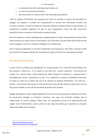 La ville numérique
LAB DES USAGES VOIRIN© 2014
Mars 2014
12
 la consultation des arrêts, des lignes, des horaires, etc.,
 un service de recherche d’itinéraires,
 des informations sur l’état du trafic et les éventuelles perturbations.
L’idée du système d’information des transports est d’avoir les données en temps réel permettant au
voyageur de s’adapter et modifier son comportement en fonction des informations fournies. Des
terminaux connectés s’invitant en station et à bord des transports devraient de plus en plus émerger. Les
smartphones accueillent également de plus en plus d’applications (issues des SIM notamment)
permettant d’avoir le maximum d’information à portée de doigt.
Parmi les tendances en plein développement, la géolocalisation et l’open data permettent de fournir des
cartes enrichies d’un grand nombre d’informations. Ces informations pouvant elles-mêmes être fournies
par les voyageurs, suivant une utilisation intelligente du crowdsourcing.
Enfin, le web joue également un rôle dans l’amélioration des transports en ville. Celui-ci permet en effet
de connecter les voyageurs désireux de mutualiser leur trajet en faisant du co-voiturage par exemple.
Une démocratie renouvelée
Le web 2.0 et le numérique plus globalement, se trouvent porteur d’un nouvel élan démocratique avec
des initiatives « bottom-up » où le citoyen se voit doté d’un « pouvoir augmenté ». Pour donner aux
citoyens leur « pouvoir d’agir » (terme proposé par Valérie Peugeot en traduction à « empowerment »),
des plateformes comme « questionnez vos élus »3
ou « parlement et citoyens »4
promettent d’emmener
le citoyen au cœur de la création des lois et de restaurer le dialogue élus/électeurs. Une sorte de «
netroots » à la française. Nous pouvons noter que de plus en plus de ville mettent en place des forums de
discussions virtuelles sur leur site afin de donner la parole à leurs citoyens.
Engager davantage le citoyen implique également une autre forme de gouvernance, placée sous le terme
de gouvernance partagée. La révolution numérique, c’est aussi une révolution politique avec la
modernisation de l’action publique, l’Open Data, une transparence accrue et le rapprochement des
usagers et de l’administration comme autant de voies déjà empruntées pour répondre aux nouvelles
valeurs demandées par les citoyens.
3 http://questionnezvoselus.org/
4
https://www.parlement-et-citoyens.fr/
 