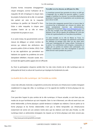 La ville numérique
LAB DES USAGES VOIRIN© 2014
Mars 2014
13
D’autres formes innovantes d’engagement
citoyen émergent, comme l’utilisation de la
maquette 3D afin d’impliquer le citoyen dans
les projets d’urbanisme de la ville. Un exemple
très parlant est celui de la maquette
numérique du pavillon de l’Arsenal5
à Paris.
Grâce à cette maquette, le citoyen peut
visualiser l’avenir de sa ville et mieux
comprendre les projets en cours
A un autre niveau, les gouvernements sont en
mesure de déléguer un certain nombre de
services qui relèvent des attributions des
pouvoirs publics (Colin et Verdier, 2012). C’est
le cas des applications qui permettent aux
habitants de signaler les problèmes de voirie
(lampadaire défaillant, chaussée cassée, etc.).
Le travail des agents publics gagne ainsi en efficacité.
Au final, la participation citoyenne semble être l’un des mots d’ordre de la ville numérique avec en
philosophie de fond, la culture de l’ouverture qui imprègne les fondements du web.
La dualité de la ville numérique : de l’invisible au visible
L’essor des véhicules motorisés a engendré la construction de toute une infrastructure routière changeant
notablement le visage des villes. Le numérique a-t-il la capacité de modifier le forme physique de nos
villes ?
C’est peut-être l’aspect le plus sombre de la ville numérique. A l’heure actuelle, ce sont bien plus les
modes de vie que l’architecture qui sont impactés. Cela n’a rien d’étonnant, une ville est avant tout une
entité relationnelle. La forme physique a plutôt tendance à s’adapter aux relations. C’est en partie car la
forme physique et les formes relationnelles n’ont pas la même temporalité. Les infrastructures
(notamment de voirie) ont une certaine inertie alors que les relations sont bien plus frivoles. La ville
numérique étant un phénomène émergeant, les impacts sur la forme physique sont donc encore peu
5
http://www.parismetropole2020.com/web/
Travailler avec les citoyens, un défi pour les villes
Le numérique pourrait bien permettre de relever un défi qui
a longtemps mis en défaut les pouvoirs publics, à savoir
engager et mobiliser les citoyens. Les nouvelles plateformes
permettant l’expression de la population sont un premier pas
pour relever le défi.
Une forme plus engageante pourrait bien se trouver dans le
crowdsourcing en permettant aux citoyens de réaliser des
tâches normalement réservées aux administrations.
L’application Fixmystreet (http://www.fixmystreet.com/) est
un très bon exemple d’une telle pratique. Elle permet aux
habitants d’une ville de signaler des problèmes de voirie par
le biais de la géolocalisation et d’une photo du problème.
Un autre exemple est la ville de Manor au Texas. Le
gouvernement local a développé une plateforme permettant
aux habitants de partager leurs idées sur des sujets aussi
variés que l’aménagement de l’espace urbain, l’économie ou
la justice. Les contributions sont critiquées, commentées et
jugées par un système de notation entre participants. Les
meilleurs contributeurs sont alors récompensés et peuvent
même devenir maire pendant une journée !
 