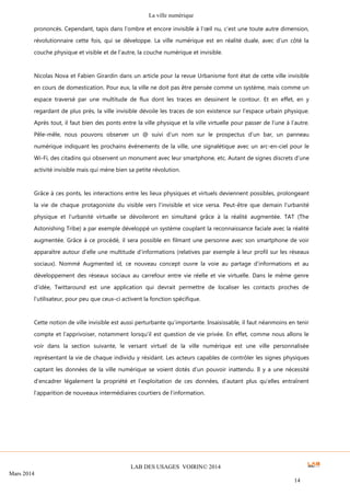 La ville numérique
LAB DES USAGES VOIRIN© 2014
Mars 2014
14
prononcés. Cependant, tapis dans l’ombre et encore invisible à l’œil nu, c’est une toute autre dimension,
révolutionnaire cette fois, qui se développe. La ville numérique est en réalité duale, avec d’un côté la
couche physique et visible et de l’autre, la couche numérique et invisible.
Nicolas Nova et Fabien Girardin dans un article pour la revue Urbanisme font état de cette ville invisible
en cours de domestication. Pour eux, la ville ne doit pas être pensée comme un système, mais comme un
espace traversé par une multitude de flux dont les traces en dessinent le contour. Et en effet, en y
regardant de plus près, la ville invisible dévoile les traces de son existence sur l’espace urbain physique.
Après tout, il faut bien des ponts entre la ville physique et la ville virtuelle pour passer de l’une à l’autre.
Pêle-mêle, nous pouvons observer un @ suivi d’un nom sur le prospectus d’un bar, un panneau
numérique indiquant les prochains évènements de la ville, une signalétique avec un arc-en-ciel pour le
Wi-Fi, des citadins qui observent un monument avec leur smartphone, etc. Autant de signes discrets d’une
activité invisible mais qui mène bien sa petite révolution.
Grâce à ces ponts, les interactions entre les lieux physiques et virtuels deviennent possibles, prolongeant
la vie de chaque protagoniste du visible vers l’invisible et vice versa. Peut-être que demain l’urbanité
physique et l’urbanité virtuelle se dévoileront en simultané grâce à la réalité augmentée. TAT (The
Astonishing Tribe) a par exemple développé un système couplant la reconnaissance faciale avec la réalité
augmentée. Grâce à ce procédé, il sera possible en filmant une personne avec son smartphone de voir
apparaître autour d’elle une multitude d’informations (relatives par exemple à leur profil sur les réseaux
sociaux). Nommé Augmented id, ce nouveau concept ouvre la voie au partage d’informations et au
développement des réseaux sociaux au carrefour entre vie réelle et vie virtuelle. Dans le même genre
d’idée, Twittaround est une application qui devrait permettre de localiser les contacts proches de
l’utilisateur, pour peu que ceux-ci activent la fonction spécifique.
Cette notion de ville invisible est aussi perturbante qu’importante. Insaisissable, il faut néanmoins en tenir
compte et l’apprivoiser, notamment lorsqu’il est question de vie privée. En effet, comme nous allons le
voir dans la section suivante, le versant virtuel de la ville numérique est une ville personnalisée
représentant la vie de chaque individu y résidant. Les acteurs capables de contrôler les signes physiques
captant les données de la ville numérique se voient dotés d’un pouvoir inattendu. Il y a une nécessité
d’encadrer légalement la propriété et l’exploitation de ces données, d’autant plus qu’elles entraînent
l’apparition de nouveaux intermédiaires courtiers de l’information.
 