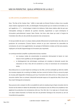 La ville numérique
LAB DES USAGES VOIRIN© 2014
Mars 2014
15
La ville comme une plateforme d’innovation
Dans ”The Rise of the Creative Class ” (2002), le best-seller de Richard Florida, la thèse d’une nouvelle
classe créative s’appropriant la ville y est développée. Florida postule que son existence est fondée sur ce
qu'il appelle les « 3 T » : la technologie, le talent et la tolérance. Cette classe créative, allant de pair avec
l'atmosphère artistique et tolérante de quartiers branchés, engendrerait un esprit d'entreprise et
d'innovation particulièrement marqué. Selon Florida, c’est donc cette classe qui serait à l’origine de
l’orientation des villes vers des activités de production des connaissances.
Il n’est pas évident de savoir si la classe créative précède effectivement la transformation des villes vers la
production de connaissance. D’autres facteurs rentrent en jeu dont notamment les externalités de
connaissance. Au sein d’une agglomération, les synergies et fertilisations croisées sont bien plus propices,
impliquant une faculté d’apprentissage et d’innovation plus importante.
Le numérique tendrait à amplifier ce phénomène de deux manières :
 Les nouveaux modes de consommation et production diminueraient le besoin en main
d’œuvre moins qualifiée au sein des agglomérations,
 Le développement des technologies numériques est complexe et demande souvent des
interactions en face à face afin de coordonner au mieux la transmission de connaissances
tacites.
Nous découvrons ici un autre impact du numérique sur les villes, une force centripète qui attire les créatifs.
Les nouveaux espaces de co-working, les fablabs, des lieux comme la Cantine à Paris ou encore le projet
du nouveau pôle Seegmuller à Strasbourg sont tous l’incarnation de la ville comme un milieu propice à la
rencontre créative. Dans ce contexte, l’attractivité territoriale repose sur la capacité des villes à fournir des
lieux visant l’échange de connaissance.
Nous pouvons alors comparer la ville à une plateforme web de crowdsourcing et d’open innovation dont la
fonction est de mettre en relation les demandeurs de connaissances avec les offreurs de compétence mais
également les producteurs de connaissances entre eux. Pour être clair, il ne s’agit pas ici d’investir dans
une classe créative favorisée à la Florida mais bien de permettre l’échange et les rencontre au sein de
l’ensemble de la population.
MISE EN PERSPECTIVE : QUELLE APPROCHE DE LA VILLE ?
 