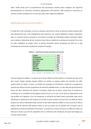 La ville numérique
LAB DES USAGES VOIRIN© 2014
Mars 2014
17
villes ? Nulle doute que la compréhension des dynamiques urbaines devra impliquer une approche
pluridisciplinaire où urbanistes, architectes, géographes, informaticiens, data scientists et chercheurs en
sciences sociales travailleront de concert pour faire naître l’approche adéquate.
Quelle place pour les pouvoirs publics ?
A l’aube de la ville numérique, où tout ou presque reste encore à faire, les pouvoirs publics peuvent être
bien désarçonnés face à des changements dont personne n’en mesure réellement l’impact. Cependant,
dans un contexte de libre échange et concurrence mondiale, les métropoles doivent redoubler d’effort
pour maintenir l’attractivité de leur territoire et leur rôle en matière de numérique est essentiel. De ce fait,
les villes multiplient les projets. Selon le premier baromètre Syntec Numérique de 2013 sur la ville
numérique, les communes comptent en moyenne 47 projets.
Comme l’indique le tableau 1, le spectre de la classe créative est bien présent. Le domaine du loisir est le
plus investi. Projets culturels, espaces dédiés aux artistes ou espaces publics de rencontre, les villes
veulent attirer les talents. A raison, car faciliter les synergies et la fertilisation croisée est un programme
souvent plus efficace que les programmes de recherche prédéterminés. L’un des rôles des gouvernements
locaux est alors clairement de favoriser l’innovation plutôt que la dicter, surtout dans le domaine du
numérique où la complexité technologique grandi de jour ou en jour et les start-up disparaissent aussi
vite qu’elles sont apparues. Pour les entreprises, la recherche de talents étant primordiale, elles seront
attirées par la qualité de la main d’œuvre d’une ville. Le point central ici est de nourrir les effets de réseau
propice à la culture industrielle locale. Comme l’a bien décrit Saxenian (1990) l’un des succès de la Sillicon
Valley a été de maintenir des relations fortes au sein du cluster tout en gardant une connexion avec la
périphérie qui abrite les potentiels d’innovation. La réussite d’un cluster tient plus aux effets de réseau qui
entoure le cluster qu’au fait de rassembler d’en un même lieu des entreprises de haute technologie qui
sont par nature frivoles.
Tableau 1 : répartition des projets numériques par domaine.
Source : baromètre « ville numérique » 2013 – Syntec Numérique
 