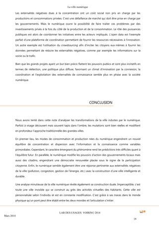 La ville numérique
LAB DES USAGES VOIRIN© 2014
Mars 2014
18
Les externalités négatives dues à la concentration ont un coût social non pris en charge par les
productions et consommations privées. C’est une défaillance de marché qui doit être prise en charge par
les gouvernements. Mais le numérique ouvre la possibilité de faire traiter ces problèmes par des
investissements privés à la fois du côté de la production et de la consommation. Le rôle des puissances
publiques est alors de coordonner les initiatives entre les acteurs impliqués. L’open data est l’exemple
parfait d’une plateforme de coordination permettant de fournir les ressources nécessaires à l’innovation.
Un autre exemple est l’utilisation du crowdsourcing afin d’inciter les citoyens eux-mêmes à fournir les
données permettant de réduire les externalités négatives, comme par exemple les informations sur la
voirie ou le trafic.
Bien que les grands projets ayant un but bien précis flattent les pouvoirs publics et sont plus incitatifs en
termes de réélection, une politique plus diffuse, favorisant un climat d’innovation par la connexion, la
coordination et l’exploitation des externalités de connaissance semble plus en phase avec la société
numérique.
Nous avons tenté dans cette note d’analyser les transformations de la ville induites par le numérique.
Parfois à visage découvert mais souvent tapis dans l’ombre, les mutations sont bien réelles et modifient
en profondeur l’approche traditionnelle des grandes villes.
En premier lieu, les modes de consommation et production nées du numérique engendrent un nouvel
équilibre de concentration et dispersion avec l’information et la connaissance comme variables
primordiales. Cependant, le caractère émergeant du phénomène rend les prédictions très difficiles quant à
l’équilibre futur. En parallèle, le numérique modifie les pouvoirs d’action des gouvernements locaux mais
aussi des citadins, engendrant une démocratie renouvelée placée sous le signe de la participation
citoyenne. Enfin, le numérique semble également être une réponse pertinente aux externalités négatives
de la ville (pollution, congestion, gestion de l’énergie, etc.) avec la construction d’une ville intelligente et
durable.
Une analyse minutieuse de la ville numérique révèle également sa construction duale. Imperceptible, c’est
toute une ville invisible qui se construit au grès des activités virtuelles des habitants. Cette ville est
personnalisée selon l’individu et est en constante modification. C’est grâce à ses traces dans le monde
physique qu’un pont peut être établi entre les deux mondes et l’articulation s’initier.
CONCLUSION
 