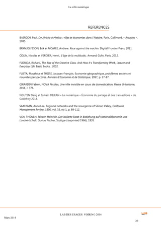La ville numérique
LAB DES USAGES VOIRIN© 2014
Mars 2014
20
BAIROCH, Paul, De Jéricho à Mexico : villes et économies dans l'histoire, Paris, Gallimard, « Arcades »,
1985.
BRYNJOLFSSON, Erik et MCAFEE, Andrew. Race against the machin. Digital Frontier Press, 2011.
COLIN, Nicolas et VERDIER, Henri,. L’âge de la multitude,. Armand Colin, Paris, 2012.
FLORIDA, Richard, The Rise of the Creative Class. And How It's Transforming Work, Leisure and
Everyday Life, Basic Books , 2002.
FUJITA, Masahisa et THISSE, Jacques-François. Economie géographique, problèmes anciens et
nouvelles perspectives. Annales d'Economie et de Statistique, 1997, p. 37-87.
GIRARDIN Fabien, NOVA Nicolas, Une ville invisible en cours de domestication, Revue Urbanisme,
2011, n 376.
NGUYEN Dang et Sylvain DEJEAN « Le numérique – Économie du partage et des transactions » de
Godefroy 2014.
SAXENIAN, Anna Lee. Regional networks and the resurgence of Silicon Valley, California
Management Review, 1990, vol. 33, no 1, p. 89-112.
VON THÜNEN, Johann Heinrich. Der isolierte Staat in Beziehung auf Nationalökonomie und
Landwirtschaft. Gustav Fischer, Stuttgart (reprinted 1966), 1826.
REFERENCES
 