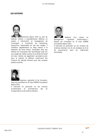 La ville numérique
LAB DES USAGES VOIRIN© 2014
Mars 2014
21
Diplômé d’un master en
Management « Systèmes d’Information »,
Florent est consultant en SI chez VOIRIN
Consultants depuis 2012.
Il intervient en particulier sur les missions de
schémas directeurs du SI, de stratégie du SI et
de gouvernance dans les collectivités
territoriales.
Ingénieur spécialisé SI de formation,
Jessy est consultant en SI chez VOIRIN Consultants
depuis 2012.
Il intervient en particulier sur les missions
d’urbanisation et d’architecture des SI,
d’organisation et de schéma directeur.
LES AUTEURS
Doctorant depuis 2012 au sein du
Cabinet, Jérôme a précédemment effectué un
master 2 d’économie et management de
l’innovation à l’université de Strasbourg.
Aujourd’hui responsable du Lab des Usages, il
contribue régulièrement au blog interne, à la
rédaction de livres blancs, d’enquêtes liées aux
thèmes de l’innovation des technologies web 2.0,
aux usages de médias sociaux et au poste de travail
du futur. Jérôme est également consultant junior
pour le cabinet, et effectue notamment des
missions de refontes Intranet pour des comptes
publics et privés.
 
