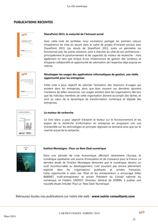 La ville numérique
LAB DES USAGES VOIRIN© 2014
Mars 2014
22
PUBLICATIONS RECENTES
Développer les usages des applications informatiques de gestion, une réelle
opportunité pour les entreprises
Cette note a pour objectif de valoriser l’activation des réservoirs d’usages qui
existent dans les entreprises, alors que bien souvent ces dernières ignorent
l’existence de telles ressources. Les usages existent dans les organisations dès lors
que les individus membres de cette organisation doivent accomplir des tâches, et
sont au cœur de la dynamique de transformation numérique et digitale des
entreprises.
Le moteur de recherche
Ce livre blanc a pour objectif d’éclairer le lecteur sur le fonctionnement et les
enjeux de la recherche d’information en entreprise en proposant une vue
d’ensemble sur les technologies et principes régissant ce domaine ainsi que sur le
marché actuel de la recherche.
Institut Montaigne : Pour un New Deal numérique
Dans une période de crise économique affectant sévèrement l’Europe, le
numérique représente une source d’innovation et de croissance pour la France. La
dernière étude de l’Institut Montaigne démontre que le numérique, devenu un
outil incontournable au développement, n’est pourtant pas encore pleinement
exploité dans les organisations publiques et privées françaises.
Cette opportunité à saisir par l’État et les entrepreneurs a encouragé Gilles
BABINET, multi-entrepreneur et ancien Président du Conseil national du
numérique, et Fréderic CREPLET, Directeur Général de VOIRIN, à publier une
nouvelle étude intitulée ‘Pour un ‘New Deal’ Numérique’.
SharePoint 2013, la maturité de l’Intranet social
Avec cette note de synthèse, nous souhaitons partager les premiers retours
d’expérience de mise en œuvre dans le cadre de projets d’intranet sociaux avec
SharePoint 2013. Les atouts de SharePoint 2013, outre un périmètre iso
fonctionnel avec les autres solutions, sont à chercher du côté de son architecture –
principalement le positionnement et les capacités du moteur de recherche - mais
également en tant que brique d’une infrastructure de gestion des contenus et
d’espaces collaboratifs et opportunité de valorisation de l’expertise déjà acquise en
interne.
Retrouvez toutes nos publications sur notre site web : www.voirin-consultants.com
 