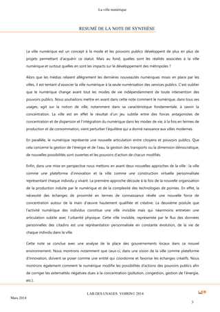 La ville numérique
LAB DES USAGES VOIRIN© 2014
Mars 2014
3
La ville numérique est un concept à la mode et les pouvoirs publics développent de plus en plus de
projets permettant d’acquérir ce statut. Mais au fond, quelles sont les réalités associées à la ville
numérique et surtout quelles en sont les impacts sur le développement des métropoles ?
Alors que les médias relaient allègrement les dernières nouveautés numériques mises en place par les
villes, il est tentant d’associer la ville numérique à la seule numérisation des services publics. C’est oublier
que le numérique change avant tout les modes de vie indépendamment de toute intervention des
pouvoirs publics. Nous souhaitons mettre en avant dans cette note comment le numérique, dans tous ses
usages, agit sur la notion de ville, notamment dans sa caractéristique fondamentale, à savoir la
concentration. La ville est en effet le résultat d’un jeu subtile entre des forces antagonistes de
concentration et de dispersion et l’intégration du numérique dans les modes de vie, à la fois en termes de
production et de consommation, vient perturber l’équilibre qui a donné naissance aux villes modernes.
En parallèle, le numérique représente une nouvelle articulation entre citoyens et pouvoirs publics. Que
cela concerne la gestion de l’énergie et de l’eau, la gestion des transports ou la dimension démocratique,
de nouvelles possibilités sont ouvertes et les pouvoirs d’action de chacun modifiés.
Enfin, dans une mise en perspective nous mettons en avant deux nouvelles approches de la ville : la ville
comme une plateforme d’innovation et la ville comme une construction virtuelle personnalisée
représentant chaque individu y vivant. La première approche découle à la fois de la nouvelle organisation
de la production induite par le numérique et de la complexité des technologies de pointes. En effet, la
nécessité des échanges de proximité en termes de connaissance révèle une nouvelle force de
concentration autour de la main d’œuvre hautement qualifiée et créative. La deuxième postule que
l’activité numérique des individus constitue une ville invisible mais qui néanmoins entretien une
articulation subtile avec l’urbanité physique. Cette ville invisible, représentée par le flux des données
personnelles des citadins est une représentation personnalisée en constante évolution, de la vie de
chaque individu dans la ville.
Cette note se conclue avec une analyse de la place des gouvernements locaux dans ce nouvel
environnement. Nous montrons notamment que ceux-ci, dans une vision de la ville comme plateforme
d’innovation, doivent se poser comme une entité qui coordonne et favorise les échanges créatifs. Nous
montrons également comment le numérique modifie les possibilités d’actions des pouvoirs publics afin
de corriger les externalités négatives dues à la concentration (pollution, congestion, gestion de l’énergie,
etc.).
RESUMÉ DE LA NOTE DE SYNTHÈSE
 