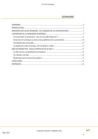 La ville numérique
LAB DES USAGES VOIRIN© 2014
Mars 2014
4
SOMMAIRE.......................................................................................................................................................4
INTRODUCTION ..............................................................................................................................................5
NAISSANCE DES VILLES MODERNES : LES LOGIQUES DE LA CONCENTRATION...................................5
L’APPARITION DE LA DIMENSION NUMERIQUE.........................................................................................7
Consommation et production : vers une nouvelle dispersion ?............................................................8
Smart city: le numérique au service des problèmes de la concentration...........................................10
Une démocratie renouvelée.....................................................................................................................12
La dualité de la ville numérique : de l’invisible au visible.....................................................................13
MISE EN PERSPECTIVE : QUELLE APPROCHE DE LA VILLE ? ....................................................................15
La ville comme une plateforme d’innovation ........................................................................................15
Un individu, une ville.................................................................................................................................16
Quelle place pour les pouvoirs publics ?................................................................................................17
CONCLUSION ................................................................................................................................................18
REFERENCES...................................................................................................................................................18
SOMMAIRE
 