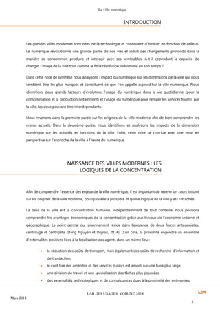 La ville numérique
LAB DES USAGES VOIRIN© 2014
Mars 2014
5
Les grandes villes modernes sont nées de la technologie et continuent d’évoluer en fonction de celle-ci.
Le numérique révolutionne une grande partie de nos vies et induit des changements profonds dans la
manière de consommer, produire et interagir avec ses semblables. A-t-il cependant la capacité de
changer l’image de la ville tout comme le fit la révolution industrielle en son temps ?
Dans cette note de synthèse nous analysons l’impact du numérique sur les dimensions de la ville qui nous
semblent être les plus marqués et constituent ce que l’on appelle aujourd’hui la ville numérique. Nous
identifions deux grands facteurs d’évolution, l’usage du numérique dans la vie quotidienne (pour la
consommation et la production notamment) et l’usage du numérique pour remplir les services fournis par
la ville, les deux pouvant être interdépendants.
Nous revenons dans la première partie sur les origines de la ville moderne afin de bien comprendre les
enjeux actuels. Dans la deuxième partie, nous identifions et analysons les impacts de la dimension
numérique sur les activités et fonctions de la ville. Enfin, cette note se conclue avec une mise en
perspective sur l’approche de la ville à l’heure du numérique.
Afin de comprendre l’essence des enjeux de la ville numérique, il est important de revenir un court instant
sur les origines de la ville moderne, pourquoi elle a prospéré et quelle logique de la ville y est rattachée.
La base de la ville est la concentration humaine. Indépendamment de tout contexte, nous pouvons
comprendre les avantages économiques de la concentration grâce aux travaux de l’économie urbaine et
géographique. Le point central du raisonnement réside dans l’existence de deux forces antagonistes,
centrifuge et centripète (Dang Nguyen et Dejean, 2014). D’un côté, la proximité engendre un ensemble
d’externalités positives liées à la localisation des agents dans un même lieu :
 la réduction des coûts de transport, mais également des coûts de recherche d’information et
de transaction,
 le coût fixe des aménités et des services publics est amorti sur une base plus large,
 une division du travail et une spécialisation des tâches plus poussées,
 des externalités technologiques et de connaissances dues à la proximité des entreprises.
INTRODUCTION
NAISSANCE DES VILLES MODERNES : LES
LOGIQUES DE LA CONCENTRATION
 