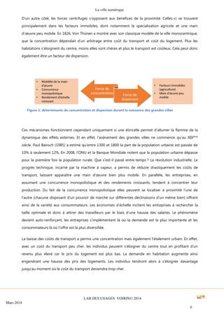 La ville numérique
LAB DES USAGES VOIRIN© 2014
Mars 2014
6
D’un autre côté, les forces centrifuges s’opposent aux bénéfices de la proximité. Celles-ci se trouvent
principalement dans les facteurs immobiles, dont notamment la spécialisation agricole et une main
d’œuvre peu mobile. En 1826, Von Thünen a montré avec son classique modèle de la ville monocentrique,
que la concentration dépendait d’un arbitrage entre coût du transport et coût du logement. Plus les
habitations s’éloignent du centre, moins elles sont chères et plus le transport est coûteux. Cela peut donc
également être un facteur de dispersion.
Ces mécanismes fonctionnent cependant uniquement si une étincelle permet d’allumer la flamme de la
dynamique des effets externes. Et en effet, l’avènement des grandes villes ne commence qu’au XIXème
siècle. Paul Bairoch (1985) a estimé qu’entre 1300 et 1800 la part de la population urbaine est passée de
10% à seulement 12%. En 2008, l’ONU et la Banque Mondiale notent que la population urbaine dépasse
pour la première fois la population rurale. Que s’est-il passé entre-temps ? La révolution industrielle. Le
progrès technique, incarné par la machine à vapeur, a permis de réduire drastiquement les coûts de
transport, laissant apparaître une main d’œuvre bien plus mobile. En parallèle, les entreprises, en
assumant une concurrence monopolistique et des rendements croissants, tendent à concentrer leur
production. Du fait de la concurrence monopolistique elles peuvent se localiser à proximité l’une de
l’autre (chacune disposant d’un pouvoir de marché sur différentes déclinaisons d’un même bien) offrant
ainsi de la variété aux consommateurs. Les économies d’échelle incitent les entreprises à rechercher la
taille optimale et donc à attirer des travailleurs par le biais d’une hausse des salaires. Le phénomène
devient auto-renforçant, les entreprises s’implémentant là où la demande est la plus importante et les
consommateurs là où l’offre est la plus diversifiée.
La baisse des coûts de transport a permis une concentration mais également l’étalement urbain. En effet,
avec un coût du transport peu cher, les individus peuvent s’éloigner du centre tout en profitant d’un
revenu plus élevé car le prix du logement est plus bas. La demande en habitation augmente ainsi
engendrant une hausse des prix des logements. Les individus tendront alors à s’éloigner davantage
jusqu’au moment où le coût du transport deviendra trop cher.
Figure 1: déterminants de concentration et dispersion durant la naissance des grandes villes
 
