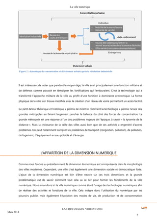 La ville numérique
LAB DES USAGES VOIRIN© 2014
Mars 2014
7
Il est intéressant de noter que pendant le moyen-âge, la ville avait principalement une fonction militaire et
de défense, comme pouvait en témoigner les fortifications qui l’entouraient. C’est la technologie qui a
transformé l’approche militaire de la ville au profit d’une fonction à dominante économique. La forme
physique de la ville s’en trouva modifiée avec la création d’un réseau de voirie permettant un accès facilité.
Ce petit détour théorique et historique a permis de montrer comment la technologie a permis l’essor des
grandes métropoles en faisant largement pencher la balance du côté des forces de concentration. La
grande métropole est une réponse à l’un des problèmes majeurs de l’époque, à savoir « la tyrannie de la
distance ». Mais la croissance de la taille des villes aussi bien que de ses activités a engendré d’autres
problèmes. On peut notamment compter les problèmes de transport (congestion, pollution), de pollution,
de logement, d’équipement en eau potable et d’énergie.
Comme nous l’avons vu précédemment, la dimension économique est omniprésente dans la morphologie
des villes modernes. Cependant, une ville c’est également une dimension sociale et démocratique forte.
L’ajout de la dimension numérique est loin d’être neutre sur ces trois dimensions et la grande
problématique est de savoir comment tout cela va se lier pour former les fondements de la ville
numérique. Nous entendons ici la ville numérique comme étant l’usage des technologies numériques afin
de réaliser des activités et fonctions de la ville. Cela intègre donc l’utilisation du numérique par les
pouvoirs publics mais également l’évolution des modes de vie, de production et de consommation
L’APPARITION DE LA DIMENSION NUMERIQUE
Figure 2 : dynamique de concentration et d'étalement urbain après la révolution industrielle
 