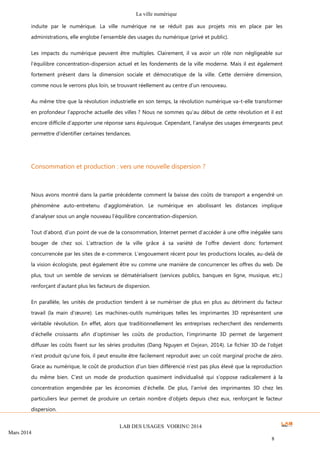 La ville numérique
LAB DES USAGES VOIRIN© 2014
Mars 2014
8
induite par le numérique. La ville numérique ne se réduit pas aux projets mis en place par les
administrations, elle englobe l’ensemble des usages du numérique (privé et public).
Les impacts du numérique peuvent être multiples. Clairement, il va avoir un rôle non négligeable sur
l’équilibre concentration-dispersion actuel et les fondements de la ville moderne. Mais il est également
fortement présent dans la dimension sociale et démocratique de la ville. Cette dernière dimension,
comme nous le verrons plus loin, se trouvant réellement au centre d’un renouveau.
Au même titre que la révolution industrielle en son temps, la révolution numérique va-t-elle transformer
en profondeur l’approche actuelle des villes ? Nous ne sommes qu’au début de cette révolution et il est
encore difficile d’apporter une réponse sans équivoque. Cependant, l’analyse des usages émergeants peut
permettre d’identifier certaines tendances.
Consommation et production : vers une nouvelle dispersion ?
Nous avons montré dans la partie précédente comment la baisse des coûts de transport a engendré un
phénomène auto-entretenu d’agglomération. Le numérique en abolissant les distances implique
d’analyser sous un angle nouveau l’équilibre concentration-dispersion.
Tout d’abord, d’un point de vue de la consommation, Internet permet d’accéder à une offre inégalée sans
bouger de chez soi. L’attraction de la ville grâce à sa variété de l’offre devient donc fortement
concurrencée par les sites de e-commerce. L’engouement récent pour les productions locales, au-delà de
la vision écologiste, peut également être vu comme une manière de concurrencer les offres du web. De
plus, tout un semble de services se dématérialisent (services publics, banques en ligne, musique, etc.)
renforçant d’autant plus les facteurs de dispersion.
En parallèle, les unités de production tendent à se numériser de plus en plus au détriment du facteur
travail (la main d’œuvre). Les machines-outils numériques telles les imprimantes 3D représentent une
véritable révolution. En effet, alors que traditionnellement les entreprises recherchent des rendements
d’échelle croissants afin d’optimiser les coûts de production, l’imprimante 3D permet de largement
diffuser les coûts fixent sur les séries produites (Dang Nguyen et Dejean, 2014). Le fichier 3D de l’objet
n’est produit qu’une fois, il peut ensuite être facilement reproduit avec un coût marginal proche de zéro.
Grace au numérique, le coût de production d’un bien différencié n’est pas plus élevé que la reproduction
du même bien. C’est un mode de production quasiment individualisé qui s’oppose radicalement à la
concentration engendrée par les économies d’échelle. De plus, l’arrivé des imprimantes 3D chez les
particuliers leur permet de produire un certain nombre d’objets depuis chez eux, renforçant le facteur
dispersion.
 