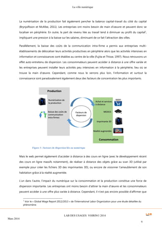 La ville numérique
LAB DES USAGES VOIRIN© 2014
Mars 2014
9
La numérisation de la production fait également pencher la balance capital-travail du côté du capital
(Brynjolfsson et McAfee, 2011). Les entreprises ont moins besoin de main d’oeuvre et peuvent donc se
localiser en périphérie. En outre, la part de revenu liée au travail tend à diminuer au profit du capital1
,
impliquant une pression à la baisse sur les salaires, diminuant de ce fait l’attraction des villes.
Parallèlement, la baisse des coûts de la communication intra-firme a permis aux entreprises multi-
établissements de délocaliser leurs activités productives en périphérie alors que les activités intensives en
information et connaissances sont établies au centre de la ville (Fujita et Thisse, 1997). Nous retrouvons un
effet auto-entretenu de dispersion. Les consommateurs peuvent accéder à distance à une offre variée et
les entreprises peuvent installer leurs activités peu intensives en information à la périphérie, lieu où se
trouve la main d’œuvre. Cependant, comme nous le verrons plus loin, l’information et surtout la
connaissance sont paradoxalement également deux des facteurs de concentration les plus importants.
Mais le web permet également d’accéder à distance à des cours en ligne (avec le développement récent
des cours en ligne massifs notamment), de réaliser à distance des objets grâce au scan 3D (utilisé par
exemple pour créer les fichiers 3D des imprimantes 3D), ou encore de visionner l’ameublement de son
habitation grâce à la réalité augmentée.
L’un dans l’autre, l’impact du numérique sur la consommation et la production constitue une force de
dispersion importante. Les entreprises ont moins besoin d’attirer la main d’œuvre et les consommateurs
peuvent accéder à une offre plus variée à distance. Cependant, il n’est pas encore possible d’affirmer que
1
Voir le « Global Wage Report 2012/2013 » de l’International Labor Organization pour une étude détaillée du
phénomène.
Figure 3 : facteurs de dispersion liés au numérique
 