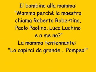 Il bambino alla mamma: "Mamma perché la maestra chiama Roberto Robertino,  Paolo Paolino, Luca Luchino e a me no?“ La mamma tentennante:  "Lo capirai da grande .. Pompeo!" 