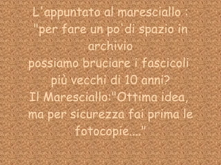 L'appuntato al maresciallo : "per fare un po'di spazio in archivio possiamo bruciare i fascicoli  più vecchi di 10 anni? Il Maresciallo:"Ottima idea,  ma per sicurezza fai prima le fotocopie...." 