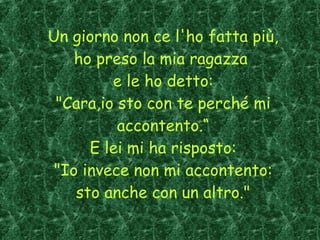 Un giorno non ce l'ho fatta più, ho preso la mia ragazza  e le ho detto: "Cara,io sto con te perché mi accontento.“ E lei mi ha risposto: "Io invece non mi accontento: sto anche con un altro." 