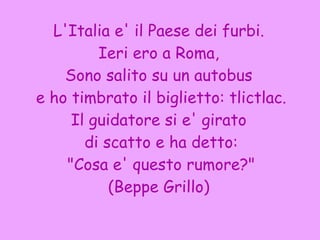 L'Italia e' il Paese dei furbi. Ieri ero a Roma,  Sono salito su un autobus e ho timbrato il biglietto: tlictlac. Il guidatore si e' girato di scatto e ha detto: "Cosa e' questo rumore?" (Beppe Grillo) 