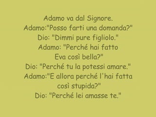 Adamo va dal Signore. Adamo:"Posso farti una domanda?" Dio: "Dimmi pure figliolo." Adamo: "Perché hai fatto Eva così bella?" Dio: "Perché tu la potessi amare." Adamo:"E allora perché l'hai fatta così stupida?" Dio: "Perché lei amasse te." 