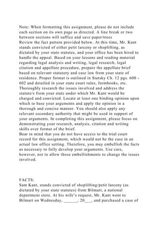 Note: When formatting this assignment, please do not include
each section on its own page as directed. A line break or two
between sections will suffice and save paper/trees
Review the fact pattern provided below. At this time, Mr. Kant
stands convicted of either petit larceny or shoplifting, as
dictated by your state statutes, and your office has been hired to
handle the appeal. Based on your lessons and reading material
regarding legal analysis and writing, legal research, legal
citation and appellate procedure, prepare the appellate brief
based on relevant statutory and case law from your state of
residence. Proper format is outlined in Statsky Ch. 12 pgs. 600 -
602 and detailed in your state court rules, formbooks, etc.
Thoroughly research the issues involved and address the
statute/s from your state under which Mr. Kant would be
charged and convicted. Locate at least one binding opinion upon
which to base your arguments and apply the opinion in a
thorough and concise manner. You should also apply any
relevant secondary authority that might be used in support of
your arguments. In completing this assignment, please focus on
demonstrating your research, analysis, citation and writing
skills over format of the brief.
Bear in mind that you do not have access to the trial court
record for this assignment, which would not be the case in an
actual law office setting. Therefore, you may embellish the facts
as necessary to fully develop your arguments. Use care,
however, not to allow those embellishments to change the issues
involved.
FACTS:
Sam Kant, stands convicted of shoplifting/petit larceny (as
dictated by your state statutes) from Bilmart, a national
department store. At his wife’s request, Mr. Kant went to
Bilmart on Wednesday, ______, 20___, and purchased a case of
 
