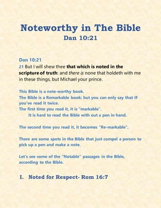 Noteworthy in The Bible
Dan 10:21
Dan 10:21
21 But I will shew thee that which is noted in the
scripture of truth: and there is none that holdeth with me
in these things, but Michael your prince.
This Bible is a note-worthy book.
The Bible is a Remarkable book; but you can only say that IF
you’ve read it twice.
The first time you read it, it is “markable”.
It is hard to read the Bible with out a pen in hand.
The second time you read it, it becomes “Re-markable”.
There are some spots in the Bible that just compel a person to
pick up a pen and make a note.
Let’s see some of the “Notable” passages in the Bible,
according to the Bible.
I. Noted for Respect- Rom 16:7
 