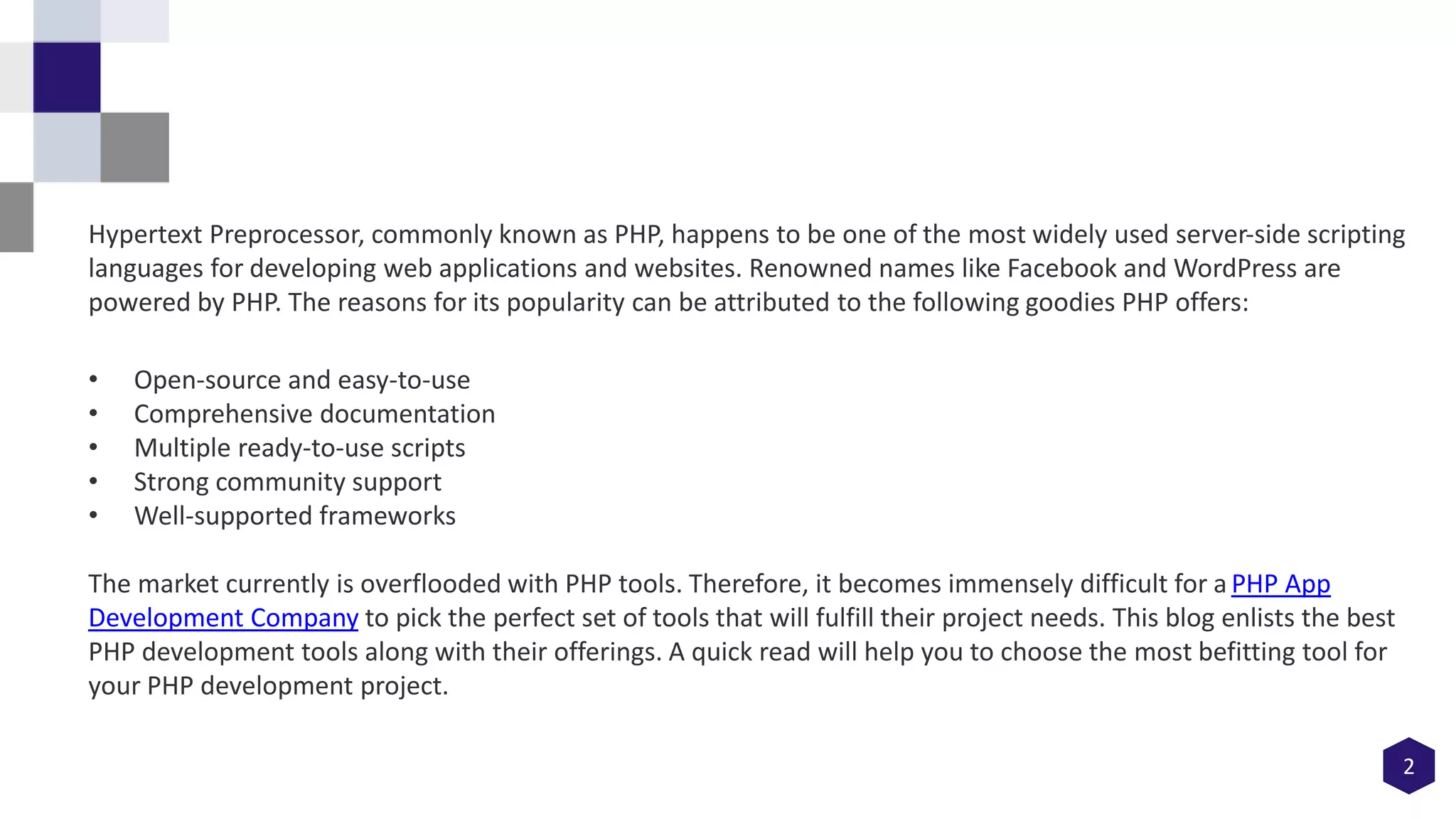 2
Hypertext Preprocessor, commonly known as PHP, happens to be one of the most widely used server-side scripting
languages for developing web applications and websites. Renowned names like Facebook and WordPress are
powered by PHP. The reasons for its popularity can be attributed to the following goodies PHP offers:
• Open-source and easy-to-use
• Comprehensive documentation
• Multiple ready-to-use scripts
• Strong community support
• Well-supported frameworks
The market currently is overflooded with PHP tools. Therefore, it becomes immensely difficult for a PHP App
Development Company to pick the perfect set of tools that will fulfill their project needs. This blog enlists the best
PHP development tools along with their offerings. A quick read will help you to choose the most befitting tool for
your PHP development project.
 