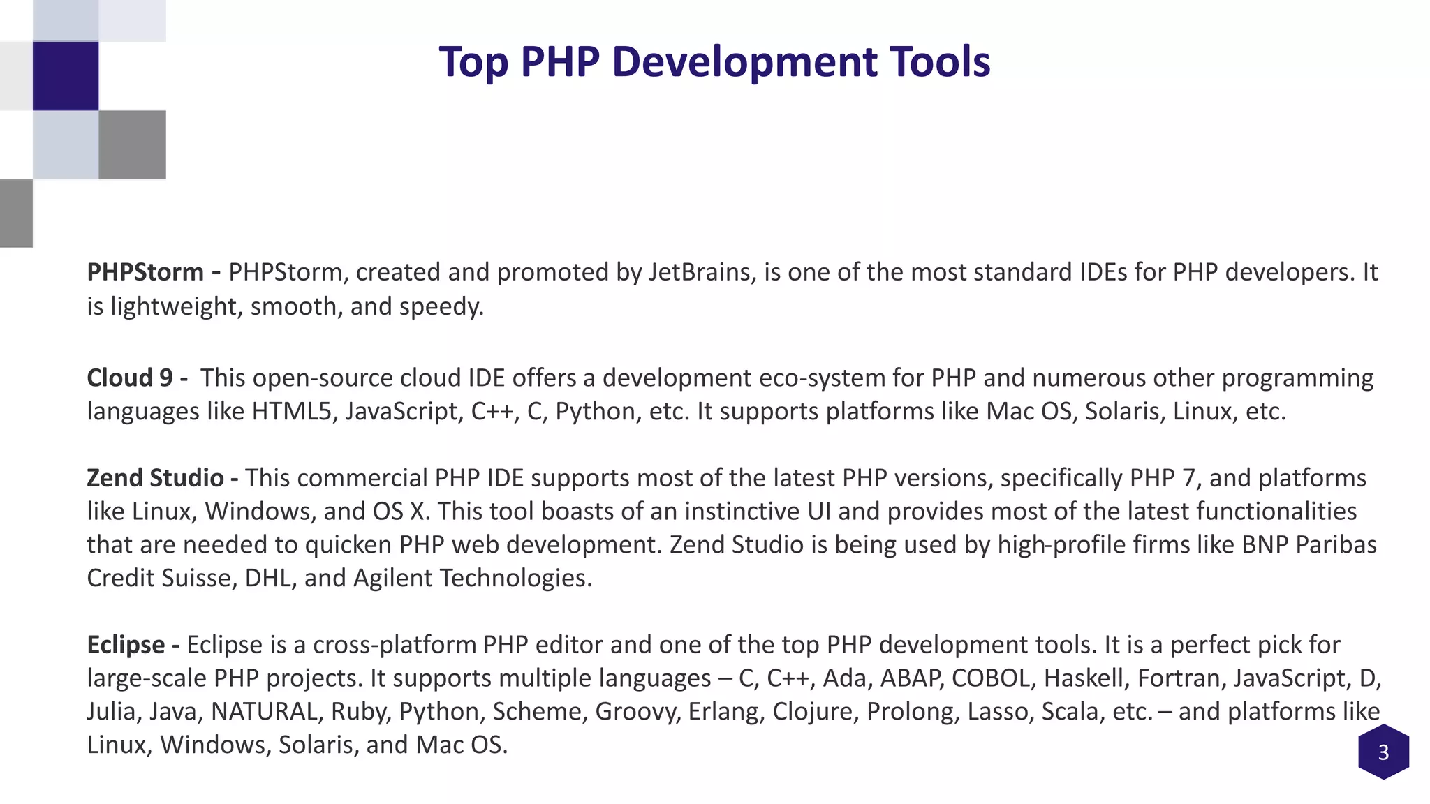 3
Top PHP Development Tools
PHPStorm - PHPStorm, created and promoted by JetBrains, is one of the most standard IDEs for PHP developers. It
is lightweight, smooth, and speedy.
Cloud 9 - This open-source cloud IDE offers a development eco-system for PHP and numerous other programming
languages like HTML5, JavaScript, C++, C, Python, etc. It supports platforms like Mac OS, Solaris, Linux, etc.
Zend Studio - This commercial PHP IDE supports most of the latest PHP versions, specifically PHP 7, and platforms
like Linux, Windows, and OS X. This tool boasts of an instinctive UI and provides most of the latest functionalities
that are needed to quicken PHP web development. Zend Studio is being used by high-profile firms like BNP Paribas
Credit Suisse, DHL, and Agilent Technologies.
Eclipse - Eclipse is a cross-platform PHP editor and one of the top PHP development tools. It is a perfect pick for
large-scale PHP projects. It supports multiple languages – C, C++, Ada, ABAP, COBOL, Haskell, Fortran, JavaScript, D,
Julia, Java, NATURAL, Ruby, Python, Scheme, Groovy, Erlang, Clojure, Prolong, Lasso, Scala, etc. – and platforms like
Linux, Windows, Solaris, and Mac OS.
 