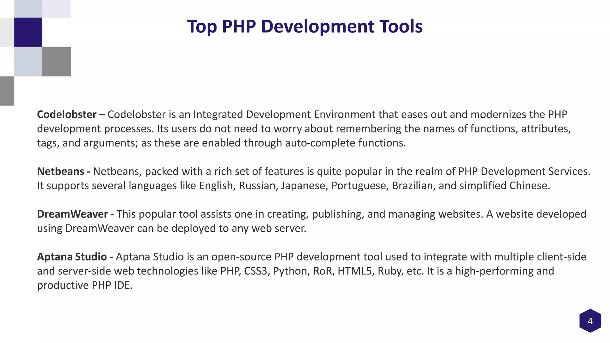4
Top PHP Development Tools
Codelobster – Codelobster is an Integrated Development Environment that eases out and modernizes the PHP
development processes. Its users do not need to worry about remembering the names of functions, attributes,
tags, and arguments; as these are enabled through auto-complete functions.
Netbeans - Netbeans, packed with a rich set of features is quite popular in the realm of PHP Development Services.
It supports several languages like English, Russian, Japanese, Portuguese, Brazilian, and simplified Chinese.
DreamWeaver - This popular tool assists one in creating, publishing, and managing websites. A website developed
using DreamWeaver can be deployed to any web server.
Aptana Studio - Aptana Studio is an open-source PHP development tool used to integrate with multiple client-side
and server-side web technologies like PHP, CSS3, Python, RoR, HTML5, Ruby, etc. It is a high-performing and
productive PHP IDE.
 