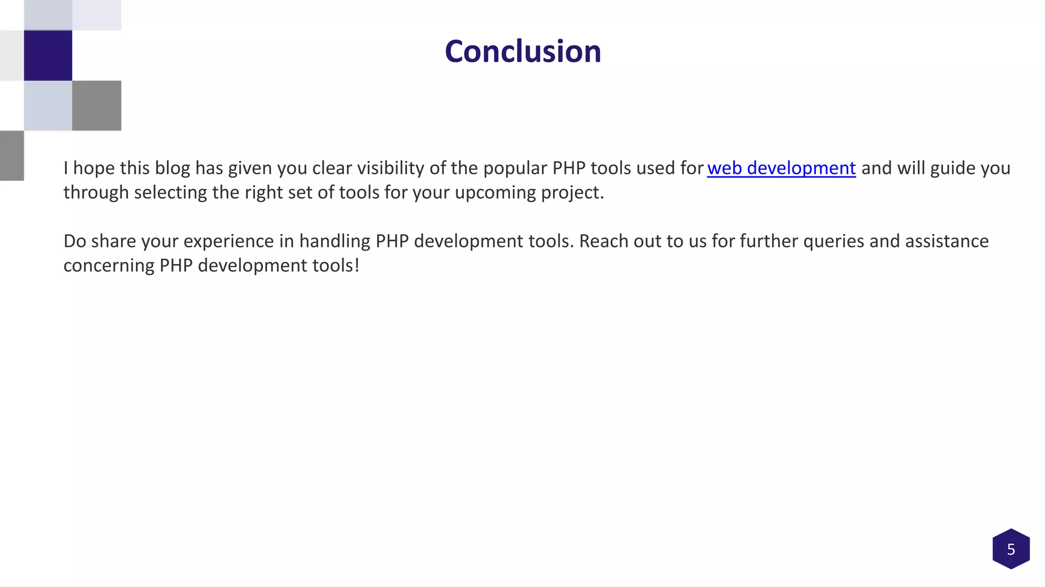 5
Conclusion
I hope this blog has given you clear visibility of the popular PHP tools used for web development and will guide you
through selecting the right set of tools for your upcoming project.
Do share your experience in handling PHP development tools. Reach out to us for further queries and assistance
concerning PHP development tools!
 