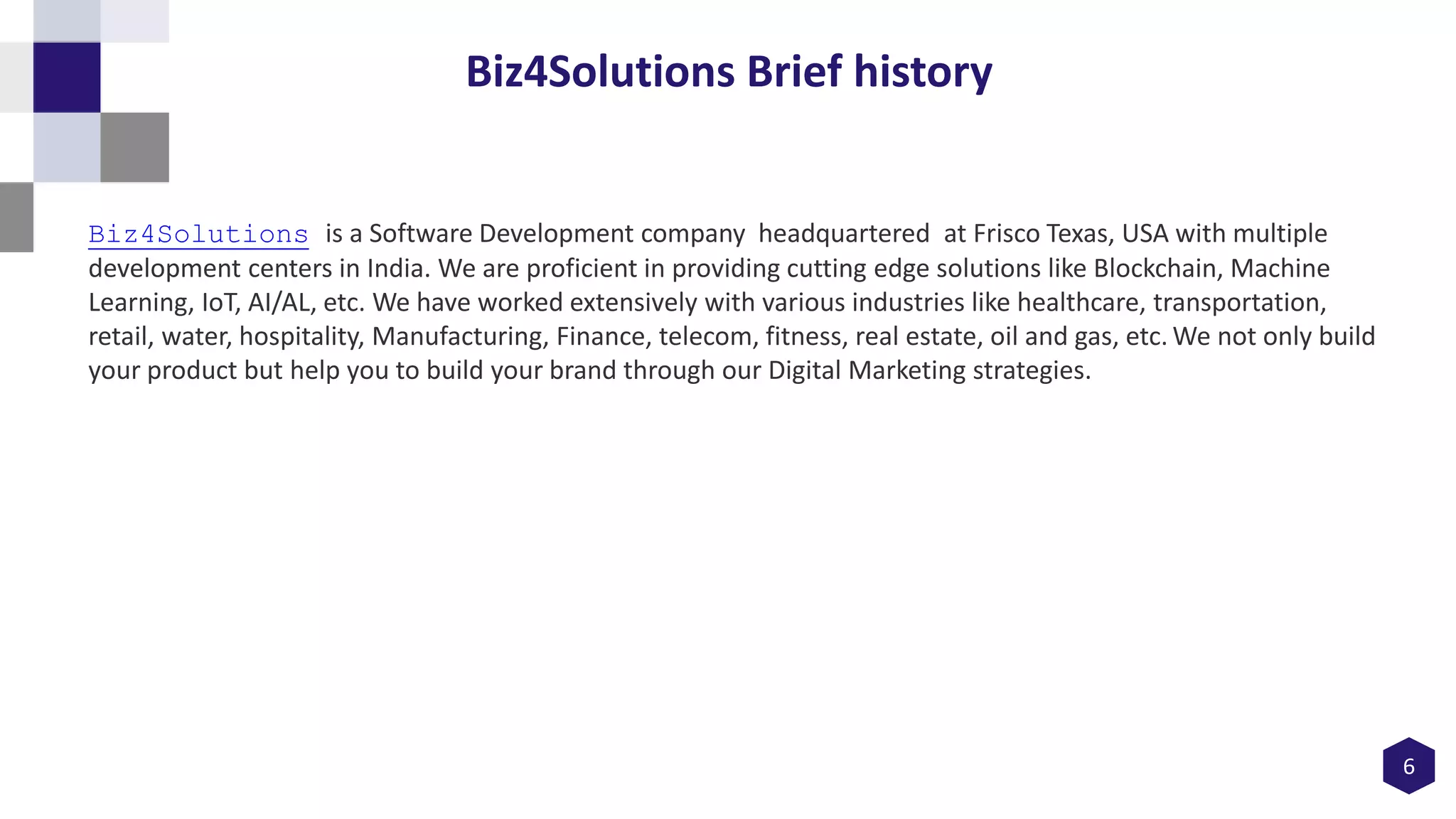 6
Biz4Solutions Brief history
Biz4Solutions is a Software Development company headquartered at Frisco Texas, USA with multiple
development centers in India. We are proficient in providing cutting edge solutions like Blockchain, Machine
Learning, IoT, AI/AL, etc. We have worked extensively with various industries like healthcare, transportation,
retail, water, hospitality, Manufacturing, Finance, telecom, fitness, real estate, oil and gas, etc. We not only build
your product but help you to build your brand through our Digital Marketing strategies.
 