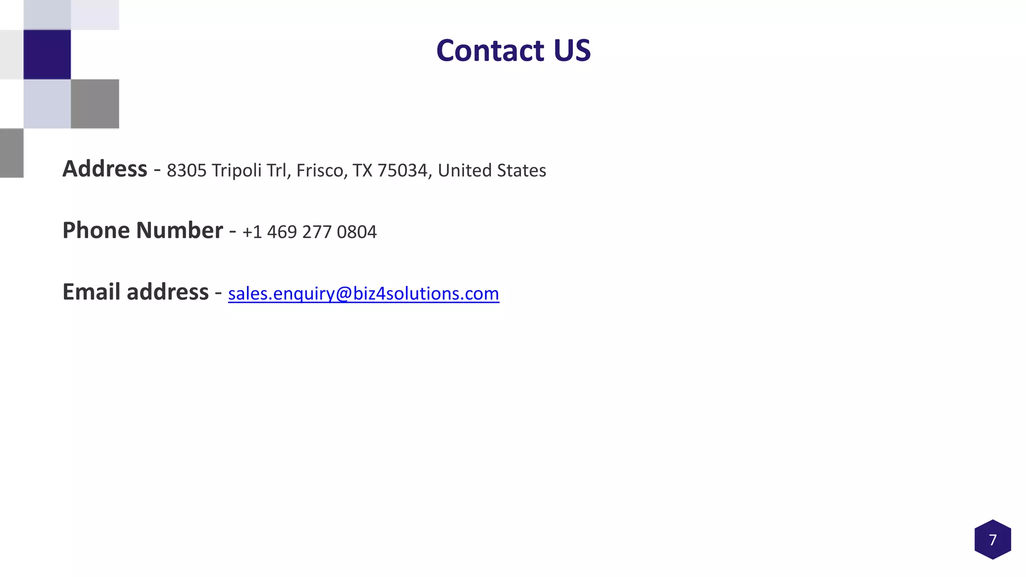 7
Contact US
Address - 8305 Tripoli Trl, Frisco, TX 75034, United States
Phone Number - +1 469 277 0804
Email address - sales.enquiry@biz4solutions.com
 