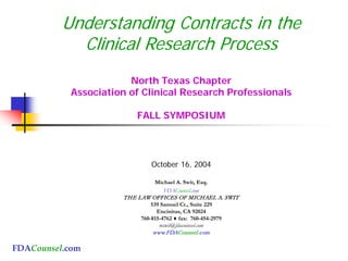 FDACounsel.com
Understanding Contracts in the
Clinical Research Process
North Texas Chapter
Association of Clinical Research Professionals
FALL SYMPOSIUM
October 16, 2004
Michael A. Swit, Esq.
FDACounsel.com
THE LAW OFFICES OF MICHAEL A. SWIT
539 Samuel Ct., Suite 229
Encinitas, CA 92024
760-815-4762 ♦ fax: 760-454-2979
mswit@fdacounsel.com
www.FDACounsel.com
 
