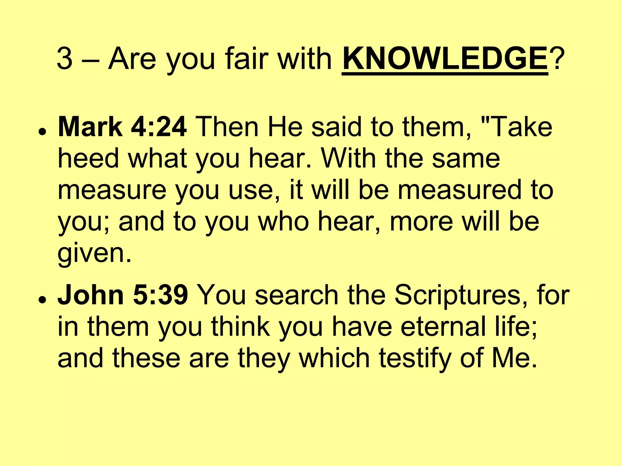 3 – Are you fair with KNOWLEDGE?




Mark 4:24 Then He said to them, "Take
heed what you hear. With the same
measure you use, it will be measured to
you; and to you who hear, more will be
given.
John 5:39 You search the Scriptures, for
in them you think you have eternal life;
and these are they which testify of Me.

 