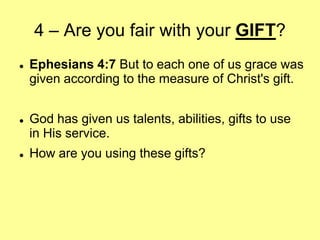 4 – Are you fair with your GIFT?






Ephesians 4:7 But to each one of us grace was
given according to the measure of Christ's gift.
God has given us talents, abilities, gifts to use
in His service.

How are you using these gifts?

 