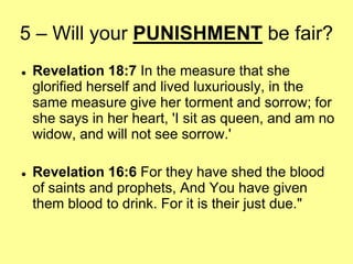 5 – Will your PUNISHMENT be fair?




Revelation 18:7 In the measure that she
glorified herself and lived luxuriously, in the
same measure give her torment and sorrow; for
she says in her heart, 'I sit as queen, and am no
widow, and will not see sorrow.'
Revelation 16:6 For they have shed the blood
of saints and prophets, And You have given
them blood to drink. For it is their just due."

 