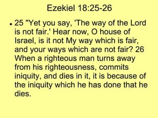 Ezekiel 18:25-26


25 "Yet you say, 'The way of the Lord
is not fair.' Hear now, O house of
Israel, is it not My way which is fair,
and your ways which are not fair? 26
When a righteous man turns away
from his righteousness, commits
iniquity, and dies in it, it is because of
the iniquity which he has done that he
dies.

 