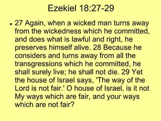Ezekiel 18:27-29


27 Again, when a wicked man turns away
from the wickedness which he committed,
and does what is lawful and right, he
preserves himself alive. 28 Because he
considers and turns away from all the
transgressions which he committed, he
shall surely live; he shall not die. 29 Yet
the house of Israel says, 'The way of the
Lord is not fair.' O house of Israel, is it not
My ways which are fair, and your ways
which are not fair?

 