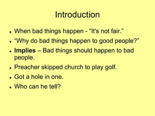 Introduction


When bad things happen - “It's not fair.”



“Why do bad things happen to good people?”



Implies – Bad things should happen to bad
people.



Preacher skipped church to play golf.



Got a hole in one.



Who can he tell?

 