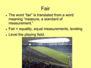 Fair


The word “fair” is translated from a word
meaning “measure, a standard of
measurement.”



Fair = equality, equal measurements, leveling



Level the playing field.

 