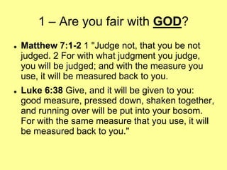 1 – Are you fair with GOD?




Matthew 7:1-2 1 "Judge not, that you be not
judged. 2 For with what judgment you judge,
you will be judged; and with the measure you
use, it will be measured back to you.
Luke 6:38 Give, and it will be given to you:
good measure, pressed down, shaken together,
and running over will be put into your bosom.
For with the same measure that you use, it will
be measured back to you."

 