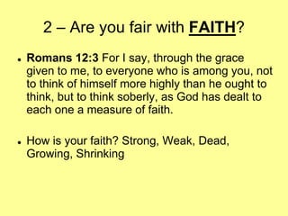 2 – Are you fair with FAITH?




Romans 12:3 For I say, through the grace
given to me, to everyone who is among you, not
to think of himself more highly than he ought to
think, but to think soberly, as God has dealt to
each one a measure of faith.
How is your faith? Strong, Weak, Dead,
Growing, Shrinking

 